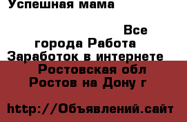  Успешная мама                                                                 - Все города Работа » Заработок в интернете   . Ростовская обл.,Ростов-на-Дону г.